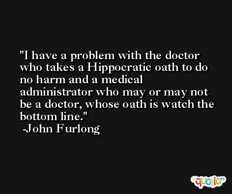 I have a problem with the doctor who takes a Hippocratic oath to do no harm and a medical administrator who may or may not be a doctor, whose oath is watch the bottom line. -John Furlong