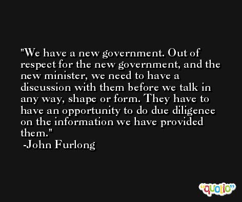 We have a new government. Out of respect for the new government, and the new minister, we need to have a discussion with them before we talk in any way, shape or form. They have to have an opportunity to do due diligence on the information we have provided them. -John Furlong