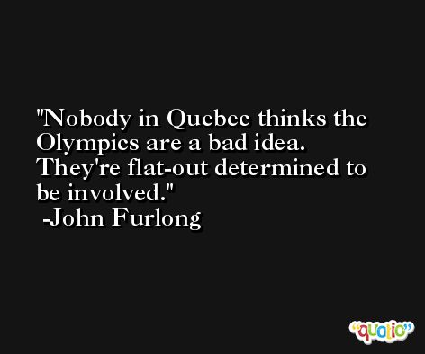 Nobody in Quebec thinks the Olympics are a bad idea. They're flat-out determined to be involved. -John Furlong