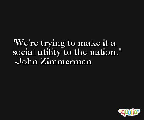 We're trying to make it a social utility to the nation. -John Zimmerman