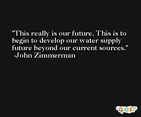 This really is our future. This is to begin to develop our water supply future beyond our current sources. -John Zimmerman
