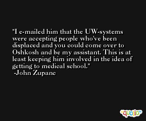 I e-mailed him that the UW-systems were accepting people who've been displaced and you could come over to Oshkosh and be my assistant. This is at least keeping him involved in the idea of getting to medical school. -John Zupanc