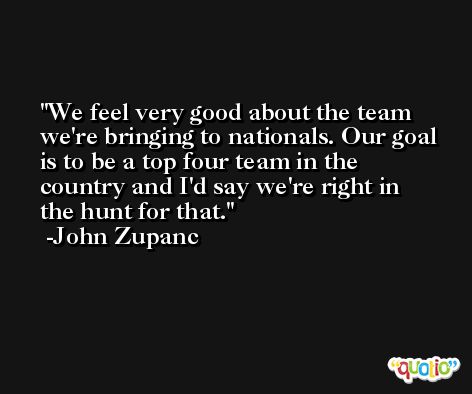 We feel very good about the team we're bringing to nationals. Our goal is to be a top four team in the country and I'd say we're right in the hunt for that. -John Zupanc