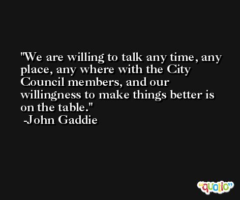 We are willing to talk any time, any place, any where with the City Council members, and our willingness to make things better is on the table. -John Gaddie