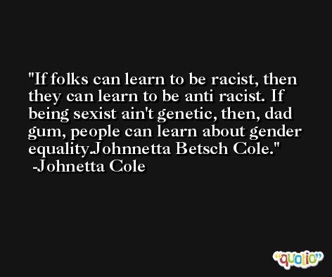 If folks can learn to be racist, then they can learn to be anti racist. If being sexist ain't genetic, then, dad gum, people can learn about gender equality.Johnnetta Betsch Cole. -Johnetta Cole