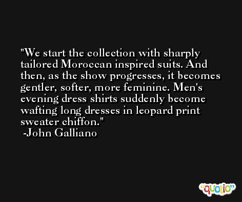 We start the collection with sharply tailored Moroccan inspired suits. And then, as the show progresses, it becomes gentler, softer, more feminine. Men's evening dress shirts suddenly become wafting long dresses in leopard print sweater chiffon. -John Galliano