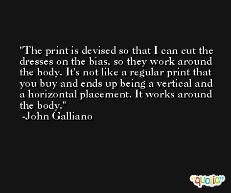 The print is devised so that I can cut the dresses on the bias, so they work around the body. It's not like a regular print that you buy and ends up being a vertical and a horizontal placement. It works around the body. -John Galliano