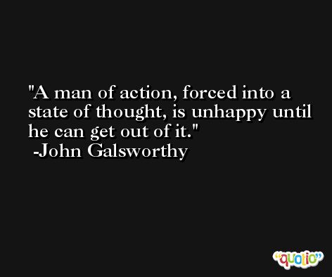 A man of action, forced into a state of thought, is unhappy until he can get out of it. -John Galsworthy