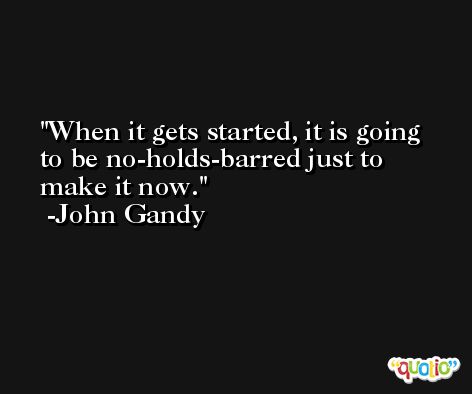When it gets started, it is going to be no-holds-barred just to make it now. -John Gandy