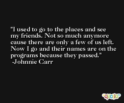 I used to go to the places and see my friends. Not so much anymore cause there are only a few of us left. Now I go and their names are on the programs because they passed. -Johnnie Carr