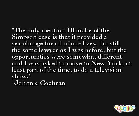The only mention I'll make of the Simpson case is that it provided a sea-change for all of our lives. I'm still the same lawyer as I was before, but the opportunities were somewhat different and I was asked to move to New York, at least part of the time, to do a television show. -Johnnie Cochran