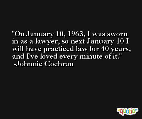 On January 10, 1963, I was sworn in as a lawyer, so next January 10 I will have practiced law for 40 years, and I've loved every minute of it. -Johnnie Cochran