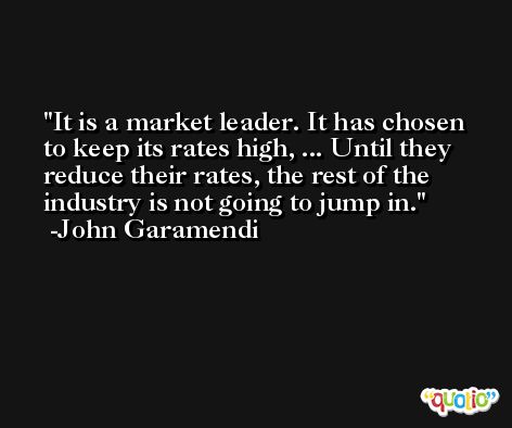 It is a market leader. It has chosen to keep its rates high, ... Until they reduce their rates, the rest of the industry is not going to jump in. -John Garamendi