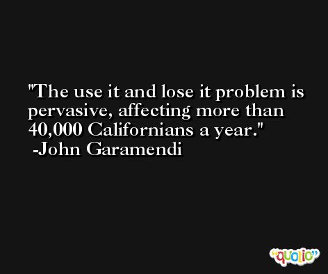 The use it and lose it problem is pervasive, affecting more than 40,000 Californians a year. -John Garamendi