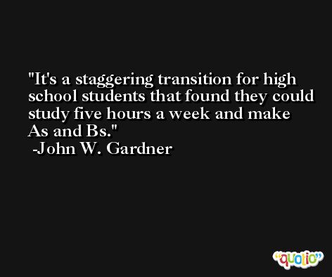 It's a staggering transition for high school students that found they could study five hours a week and make As and Bs. -John W. Gardner