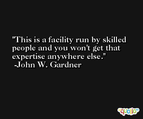 This is a facility run by skilled people and you won't get that expertise anywhere else. -John W. Gardner