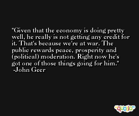 Given that the economy is doing pretty well, he really is not getting any credit for it. That's because we're at war. The public rewards peace, prosperity and (political) moderation. Right now he's got one of those things going for him. -John Geer