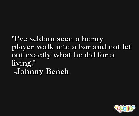 I've seldom seen a horny player walk into a bar and not let out exactly what he did for a living. -Johnny Bench