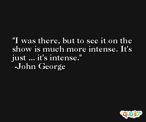 I was there, but to see it on the show is much more intense. It's just ... it's intense. -John George