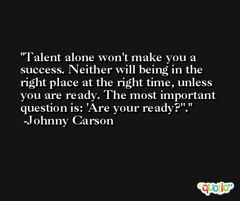 Talent alone won't make you a success. Neither will being in the right place at the right time, unless you are ready. The most important question is: 'Are your ready?''. -Johnny Carson