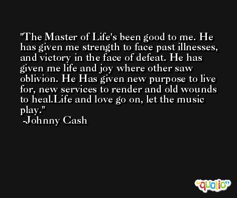 The Master of Life's been good to me. He has given me strength to face past illnesses, and victory in the face of defeat. He has given me life and joy where other saw oblivion. He Has given new purpose to live for, new services to render and old wounds to heal.Life and love go on, let the music play. -Johnny Cash