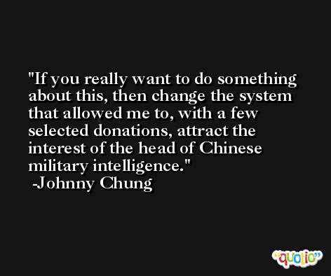 If you really want to do something about this, then change the system that allowed me to, with a few selected donations, attract the interest of the head of Chinese military intelligence. -Johnny Chung