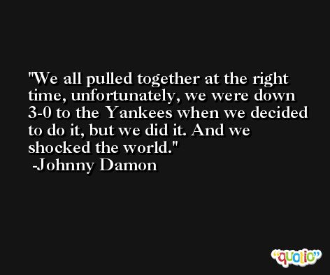 We all pulled together at the right time, unfortunately, we were down 3-0 to the Yankees when we decided to do it, but we did it. And we shocked the world. -Johnny Damon