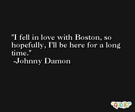 I fell in love with Boston, so hopefully, I'll be here for a long time. -Johnny Damon