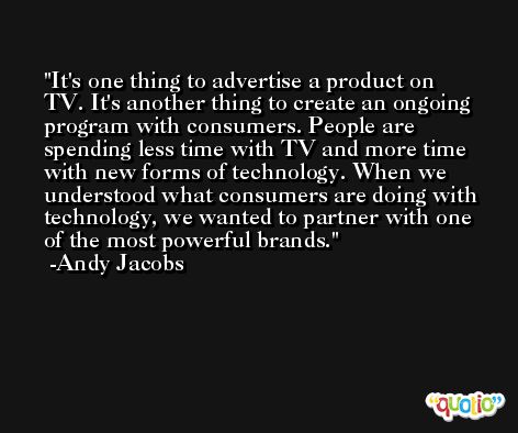 It's one thing to advertise a product on TV. It's another thing to create an ongoing program with consumers. People are spending less time with TV and more time with new forms of technology. When we understood what consumers are doing with technology, we wanted to partner with one of the most powerful brands. -Andy Jacobs