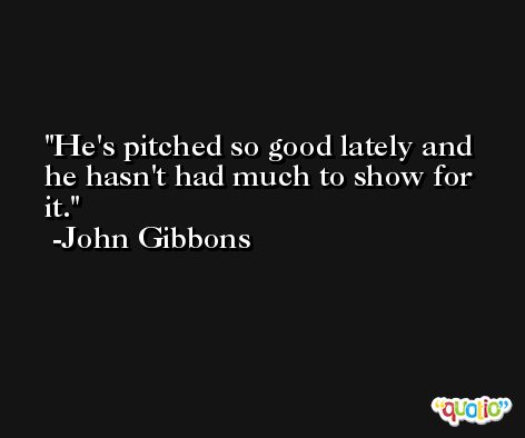 He's pitched so good lately and he hasn't had much to show for it. -John Gibbons