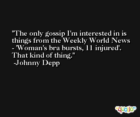 The only gossip I'm interested in is things from the Weekly World News - 'Woman's bra bursts, 11 injured'. That kind of thing. -Johnny Depp