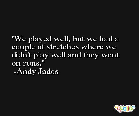 We played well, but we had a couple of stretches where we didn't play well and they went on runs. -Andy Jados