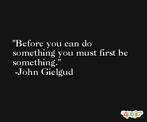 Before you can do something you must first be something. -John Gielgud