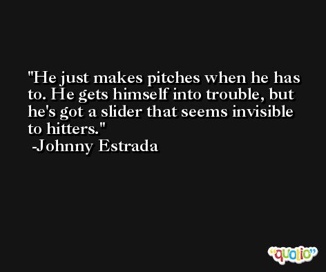 He just makes pitches when he has to. He gets himself into trouble, but he's got a slider that seems invisible to hitters. -Johnny Estrada