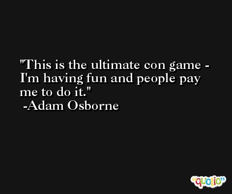 This is the ultimate con game - I'm having fun and people pay me to do it. -Adam Osborne