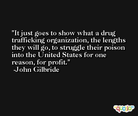 It just goes to show what a drug trafficking organization, the lengths they will go, to struggle their poison into the United States for one reason, for profit. -John Gilbride