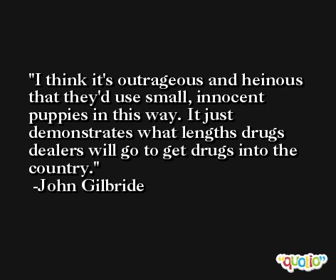 I think it's outrageous and heinous that they'd use small, innocent puppies in this way. It just demonstrates what lengths drugs dealers will go to get drugs into the country. -John Gilbride