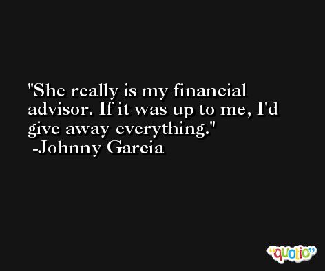 She really is my financial advisor. If it was up to me, I'd give away everything. -Johnny Garcia