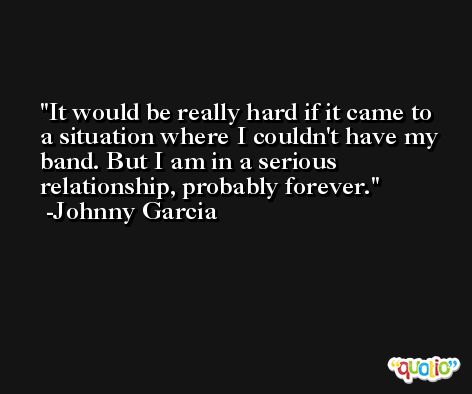It would be really hard if it came to a situation where I couldn't have my band. But I am in a serious relationship, probably forever. -Johnny Garcia