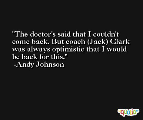 The doctor's said that I couldn't come back. But coach (Jack) Clark was always optimistic that I would be back for this. -Andy Johnson