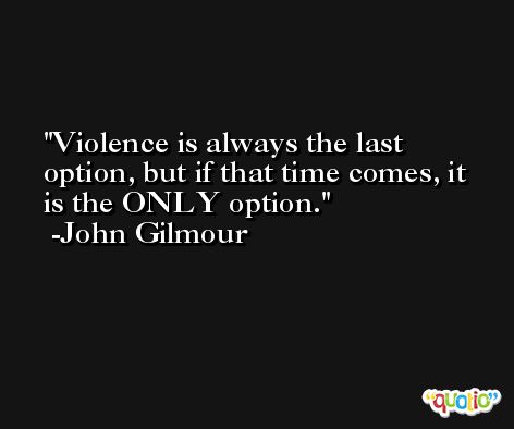 Violence is always the last option, but if that time comes, it is the ONLY option. -John Gilmour