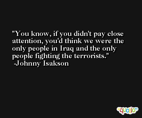 You know, if you didn't pay close attention, you'd think we were the only people in Iraq and the only people fighting the terrorists. -Johnny Isakson