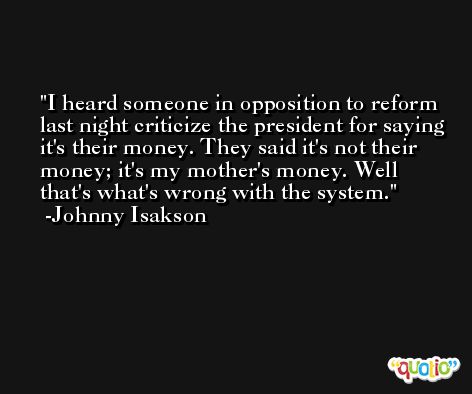 I heard someone in opposition to reform last night criticize the president for saying it's their money. They said it's not their money; it's my mother's money. Well that's what's wrong with the system. -Johnny Isakson
