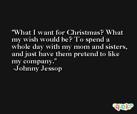 What I want for Christmas? What my wish would be? To spend a whole day with my mom and sisters, and just have them pretend to like my company. -Johnny Jessop
