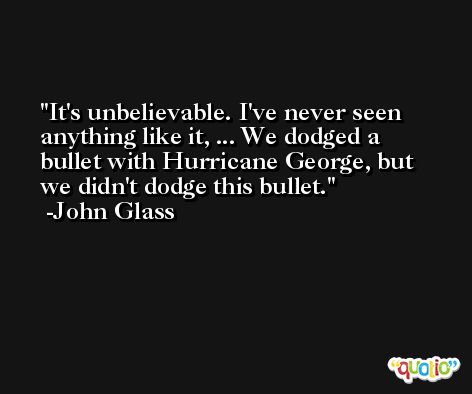 It's unbelievable. I've never seen anything like it, ... We dodged a bullet with Hurricane George, but we didn't dodge this bullet. -John Glass