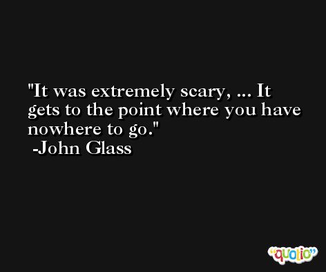 It was extremely scary, ... It gets to the point where you have nowhere to go. -John Glass