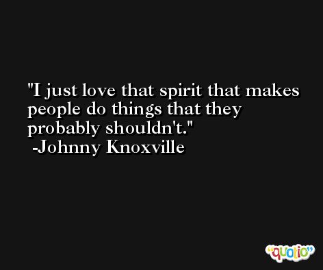 I just love that spirit that makes people do things that they probably shouldn't. -Johnny Knoxville