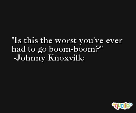 Is this the worst you've ever had to go boom-boom? -Johnny Knoxville