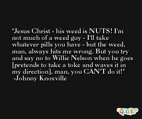 Jesus Christ - his weed is NUTS! I'm not much of a weed guy - I'll take whatever pills you have - but the weed, man, always hits me wrong. But you try and say no to Willie Nelson when he goes [pretends to take a toke and waves it in my direction], man, you CAN'T do it! -Johnny Knoxville