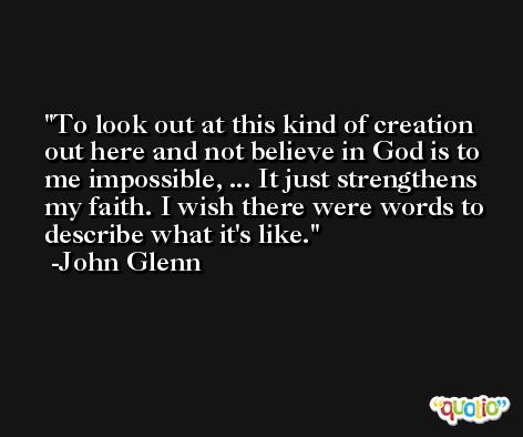 To look out at this kind of creation out here and not believe in God is to me impossible, ... It just strengthens my faith. I wish there were words to describe what it's like. -John Glenn